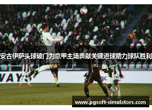 安古伊萨头球破门为意甲主场贡献关键进球助力球队胜利 安古伊萨头球破门为意甲主场贡献关键进球助力球队胜利