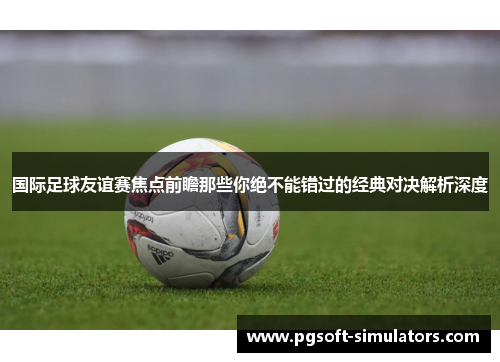 国际足球友谊赛焦点前瞻那些你绝不能错过的经典对决解析深度
